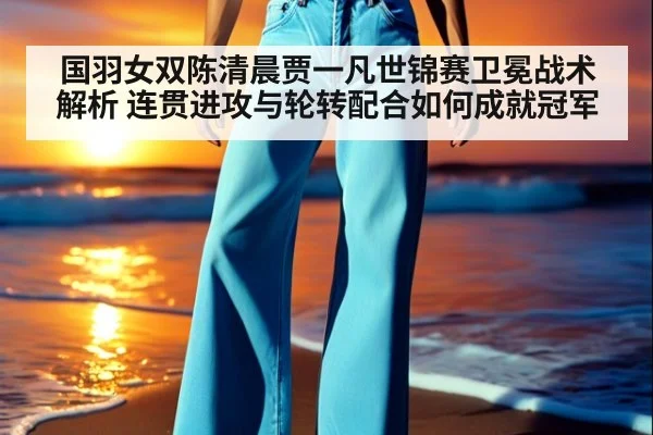 国羽女双陈清晨贾一凡世锦赛卫冕战术解析 连贯进攻与轮转配合如何成就冠军