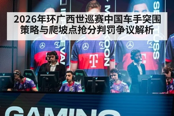 2026年环广西世巡赛中国车手突围策略与爬坡点抢分判罚争议解析